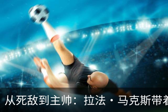从死敌到主帅：拉法·马克斯带着红牌往事回来了