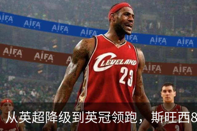 从英超降级到英冠领跑，斯旺西8年翻身靠什么