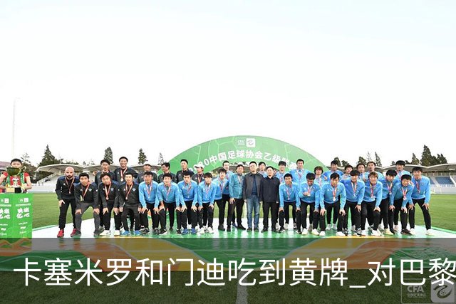 卡塞米罗和门迪吃到黄牌 对巴黎的第二回合将停赛