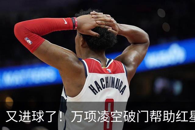 又进球了！万项凌空破门帮助红星扳平，本赛季已斩获4球2助