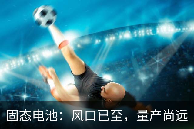 固态电池：风口已至，量产尚远