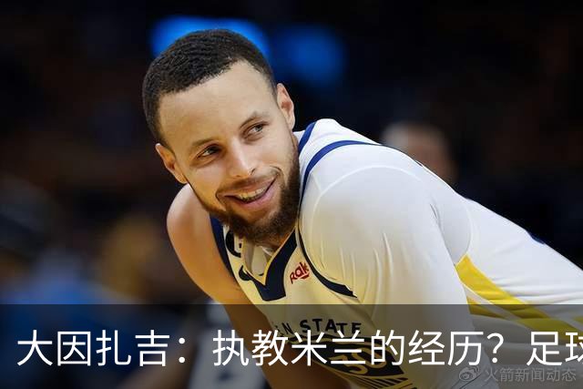 大因扎吉：执教米兰的经历？足球世界没有遗憾，希望米兰重新争冠