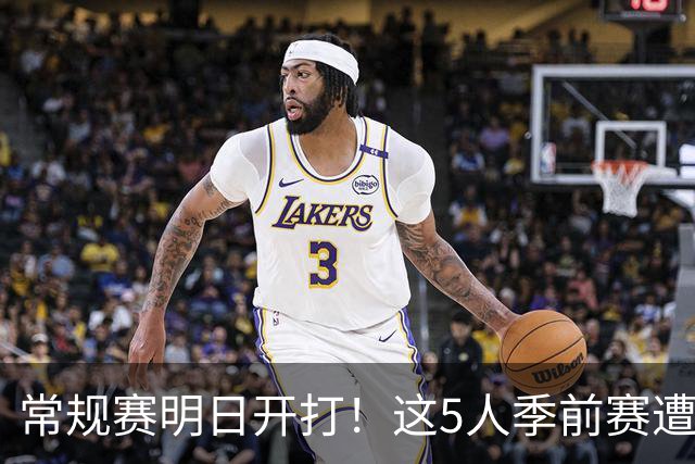 常规赛明日开打！这5人季前赛遭遇重伤，三人赛季报销，本西太可惜