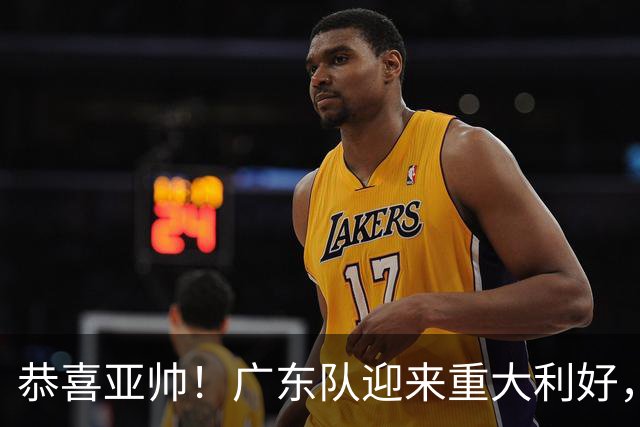 恭喜亚帅！广东队迎来重大利好，NBA三冠内线有望加盟？
