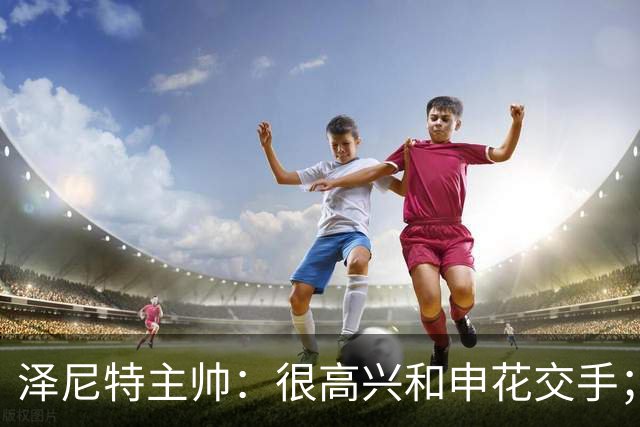 泽尼特主帅：很高兴和申花交手；首要任务是踢出精彩的比赛