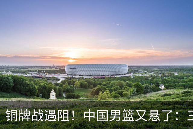 铜牌战遇阻！中国男篮又悬了：三项数据齐拉胯，郭士强变阵失败！