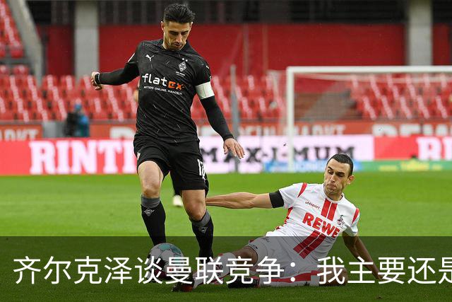 齐尔克泽谈曼联竞争：我主要还是替补，必须自己去改变这种状况