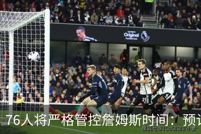 76人将严格管控詹姆斯时间：预计场均28-32分钟 客串中锋有隐患